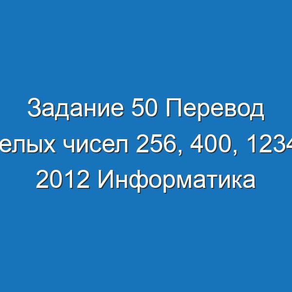 Задание 50 Перевод целых чисел 256, 400, 1234 и 2012 Информатика Босова Рабочая тетрадь 1 часть