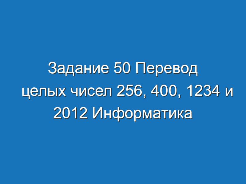 Задание 50 Перевод целых чисел 256, 400, 1234 и 2012 Информатика Босова Рабочая тетрадь 1 часть