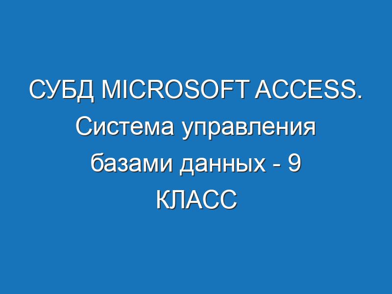 СУБД Microsoft Access. Система управления базами данных - 9 КЛАСС
